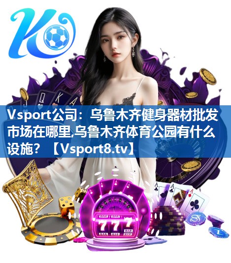 <strong>Vsport公司：乌鲁木齐健身器材批发市场在哪里,乌鲁木齐体育公园有什么设施？</strong>