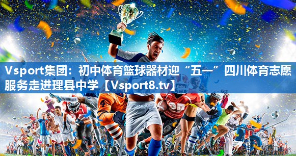 Vsport集团：初中体育篮球器材迎“五一”四川体育志愿服务走进理县中学