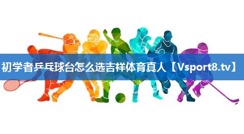 初学者乒乓球台怎么选吉祥体育真人