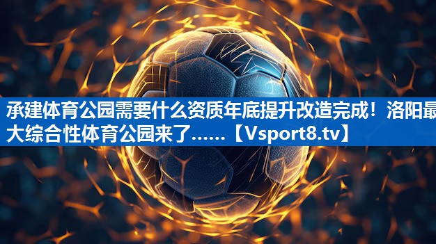承建体育公园需要什么资质年底提升改造完成！洛阳最大综合性体育公园来了……